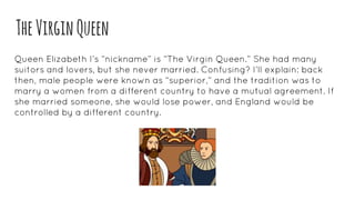 TheVirginQueen
Queen Elizabeth I’s “nickname” is “The Virgin Queen.” She had many
suitors and lovers, but she never married. Confusing? I’ll explain: back
then, male people were known as “superior,” and the tradition was to
marry a women from a different country to have a mutual agreement. If
she married someone, she would lose power, and England would be
controlled by a different country.
 
