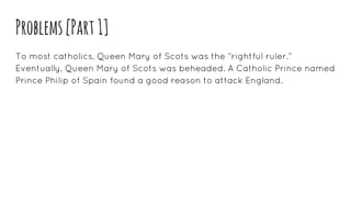 Problems[Part1]
To most catholics, Queen Mary of Scots was the “rightful ruler.”
Eventually, Queen Mary of Scots was beheaded. A Catholic Prince named
Prince Philip of Spain found a good reason to attack England.
 