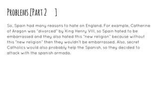 Problems[Part2 ]
So, Spain had many reasons to hate on England. For example, Catherine
of Aragon was “divorced” by King Henry VIII, so Spain hated to be
embarrassed and they also hated this “new religion” because without
this “new religion” then they wouldn’t be embarrassed. Also, secret
Catholics would also probably help the Spanish, so they decided to
attack with the spanish armada.
 