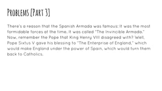 Problems[Part3]
There’s a reason that the Spanish Armada was famous: It was the most
formidable forces at the time. It was called “The Invincible Armada.”
Now, remember the Pope that King Henry VIII disagreed with? Well,
Pope Sixtus V gave his blessing to “The Enterprise of England,” which
would make England under the power of Spain, which would turn them
back to Catholics.
 