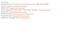 Sources:
•King Henry VIII’s picture | deviantart.com | @cookiecat45
•Cross | jeremynoeljohnson.com
•Brat Gif | ixquick-proxy.com
•Info | Edward VI Picture | “The Virgin Queen” | brainpop.com
•Cartoon | everydaycitizen.com
•End Picture | memeslover.blogspot.com
•Loser Picture | en.tankiforum.com
•Spanish Armada Info | history.com
 