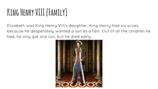KingHenryVIII[Family]
Elizabeth was King Henry VIII’s daughter. King Henry had six wives,
because he desperately wanted a son as a heir. Out of all the children he
had, he only got one son, but he died early.
 