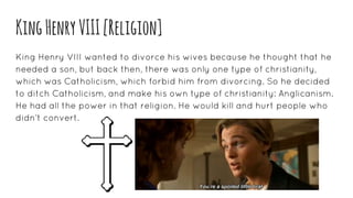 KingHenryVIII[Religion]
King Henry VIII wanted to divorce his wives because he thought that he
needed a son, but back then, there was only one type of christianity,
which was Catholicism, which forbid him from divorcing. So he decided
to ditch Catholicism, and make his own type of christianity: Anglicanism.
He had all the power in that religion. He would kill and hurt people who
didn’t convert.
 