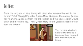 TheHeir
Since the only son of King Henry VIII died, who became the heir to the
throne? Well, Elizabeth’s sister Queen Mary I became the queen. During
her reign, many people from the old religion and the new religion would
clash, and it was bloody. Then, Queen Mary I died. Queen Elizabeth took
over the throne.
The reason why he’s
next to the throne is
because they thought
that men should be
kings.
 