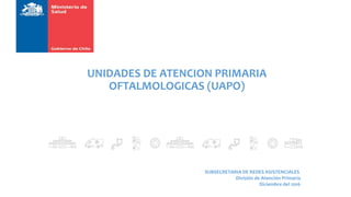 UNIDADES DE ATENCION PRIMARIA
OFTALMOLOGICAS (UAPO)
SUBSECRETARIA DE REDES ASISTENCIALES
División de Atención Primaria
Diciembre del 2016
 