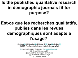 Is the published qualitative research in demographic journals fit for purpose? Est-ce que les recherches qualitatifs, publies dans les revues demographiques sont adapte a l’usage ?   E. Coast [1] , M. Hennink [2] , I. Hutter, C [3] . Ntozi [4] , M. Puri [5] [IUSSP Panel on qualitative methods in demography] [1]  London School of Economics  [  [email_address]   ] [2]  Emory University, USA [3]  University of Groningen, Netherlands [4]  University of Nairobi, Kenya [5]  CREHPA, Nepal 