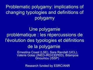 Problematic polygamy: implications of changing typologies and definitions of polygamy  Une polygamie  problématique : les répercussions de l'évolution des typologies et définitions de la polygamie   Ernestina Coast (LSE), Sara Randall (UCL), Valerie Golaz (INED-IRD/CEPED), Bilampoa Gnoumou (ISSP)  Research funded by ESRC/ANR 