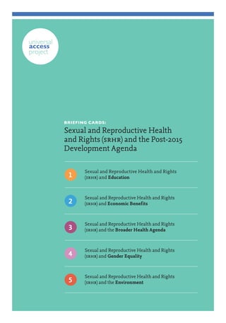 BRIEFING CARDS: 
Sexual and Reproductive Health and Rights (srhr) and the Post-2015 Development Agenda 
Sexual and Reproductive Health and Rights 
(srhr) and Education 
1 
Sexual and Reproductive Health and Rights 
(srhr) and Economic Benefits 
2 
Sexual and Reproductive Health and Rights 
(srhr) and the Broader Health Agenda 
3 
Sexual and Reproductive Health and Rights 
(srhr) and Gender Equality 
4 
Sexual and Reproductive Health and Rights 
(srhr) and the Environment 
5  
