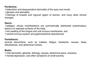 Pyridoxine:
seborrheic and desquamative dermatitis of the eyes and mouth,
glossitis and stomatitis,
intertrigo of breasts and inguinal region of women, and many other clinical
changes.
Niacin:
pellagra, whose manifestations are symmetrically distributed erythematous
lesions on exposed surfaces of the body,
red swelling of the tongue and oral mucous membranes, and
central-nervous-system and gastrointestinal disturbances
Pantothenic:
several discomforts, such as malaise, fatigue, headache, nausea, sleep
disturbances, and abdominal cramps.
Biotin:
mild dermatitis, glossitis, lethargy, nausea, abdominal pains, anorexia,
mental depression, and other symptoms of small severity.
 