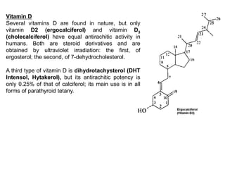 Vitamin D
Several vitamins D are found in nature, but only
vitamin D2 (ergocalciferol) and vitamin D3
(cholecalciferol) have equal antirachitic activity in
humans. Both are steroid derivatives and are
obtained by ultraviolet irradiation: the first, of
ergosterol; the second, of 7-dehydrocholesterol.
A third type of vitamin D is dihydrotachysterol (DHT
Intensol, Hytakerol), but its antirachitic potency is
only 0.25% of that of calciferol; its main use is in all
forms of parathyroid tetany.
 