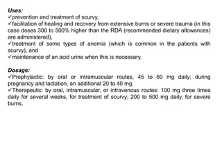 Uses:
prevention and treatment of scurvy,
facilitation of healing and recovery from extensive burns or severe trauma (in this
case doses 300 to 500% higher than the RDA (recommended dietary allowances)
are administered),
treatment of some types of anemia (which is common in the patients with
scurvy), and
maintenance of an acid urine when this is necessary.
Dosage:
Prophylactic: by oral or intramuscular routes, 45 to 60 mg daily; during
pregnancy and lactation, an additional 20 to 40 mg.
Therapeutic: by oral, intramuscular, or intravenous routes: 100 mg three times
daily for several weeks, for treatment of scurvy; 200 to 500 mg daily, for severe
burns.
 