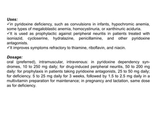 Uses:
in pyridoxine deficiency, such as convulsions in infants, hypochromic anemia,
some types of megaloblastic anemia, homocystinuria, or xanthinuric aciduria.
It is used as prophylactic against peripheral neuritis in patients treated with
isoniazid, cycloserine, hydralazine, penicillamine, and other pyridoxine
antagonists.
It improves symptoms refractory to thiamine, riboflavin, and niacin.
Dosage:
oral (preferred), intramuscular, intravenous: in pyridoxine dependency syn-
dromes, 10 to 250 mg daily; for drug-induced peripheral neuritis, 50 to 200 mg
daily: for prophylaxis in patients taking pyridoxine antagonists, 25 to 50 mg daily;
for deficiency. 5 to 25 mg daily for 3 weeks, followed by 1.5 to 2.5 mg daily in a
multivitamin preparation for maintenance; in pregnancy and lactation, same dose
as for deficiency.
 