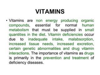 VITAMINS
• Vitamins are non energy producing organic
compounds, essential for normal human
metabolism that must be supplied in small
quantities in the diet. Vitamin deficiencies occur
due to inadequate intake, malabsorption,
increased tissue needs, increased excretion,
certain genetic abnormalities and drug vitamin
interactions. The importance of vitamins as drugs
is primarily in the prevention and treatment of
deficiency diseases.
 