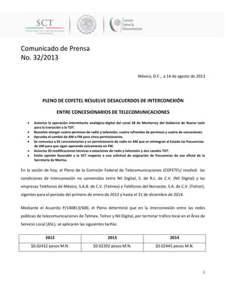 Comunicado de Prensa 
No. 32/2013 
1 
México, D.F., a 14 de agosto de 2013 
PLENO DE COFETEL RESUELVE DESACUERDOS DE INTERCONEXIÓN 
ENTRE CONCESIONARIOS DE TELECOMUNICACIONES 
 Autoriza la operación intermitente analógico-digital del canal 28 de Monterrey del Gobierno de Nuevo León para la transición a la TDT. 
 Resuelve otorgar cuatro permisos de radio y televisión, cuatro refrendos de permisos y cuatro de concesiones. 
 Aprueba el cambio de AM a FM para cinco permisionarios 
 Se comunica a 65 concesionarios y un permisionario de radio en AM que se reintegran al Estado las frecuencias de AM para que sigan operando únicamente en FM. 
 Autoriza 20 modificaciones técnicas a estaciones de radio y televisión y dos canales TDT. 
 Emite opinión favorable a la SCT respecto a una solicitud de asignación de frecuencias de uso oficial de la Secretaría de Marina. 
En la sesión de hoy, el Pleno de la Comisión Federal de Telecomunicaciones (COFETEL) resolvió las condiciones de interconexión no convenidas entre NII Digital, S. de R.L. de C.V. (NII Digital) y las empresas Teléfonos de México, S.A.B. de C.V. (Telmex) y Teléfonos del Noroeste, S.A. de C.V. (Telnor), vigentes para el periodo del primero de enero de 2012 y hasta el 31 de diciembre de 2014. 
Mediante el Acuerdo P/140813/600, el Pleno determinó que en la interconexión entre las redes públicas de telecomunicaciones de Telmex, Telnor y NII Digital, por terminar tráfico local en el Área de Servicio Local (ASL), se aplicarán las siguientes tarifas: 
2012 
2013 
2014 
$0.02432 pesos M.N. 
$0.02392 pesos M.N. 
$0.02445 pesos M.N. 
 