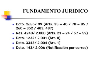 FUNDAMENTO JURIDICO
Dcto. 2685/ 99 (Arts. 35 – 40 / 78 – 85 /
260 – 352 / 483, 487)
Res. 4240/ 2.000 (Arts. 21 – 24 / 57 – 59)
Dcto. 1232/ 2.001 (Art. 8)
Dcto. 3343/ 2.004 (Art. 1)
Dcto. 143/ 2.006 (Notificación por correo)

 