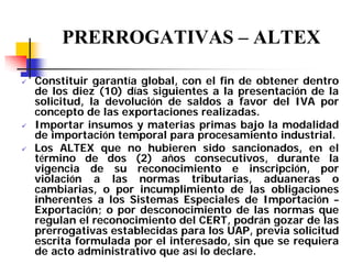 PRERROGATIVAS – ALTEX
Constituir garantía global, con el fin de obtener dentro
de los diez (10) días siguientes a la presentación de la
solicitud, la devolución de saldos a favor del IVA por
concepto de las exportaciones realizadas.
Importar insumos y materias primas bajo la modalidad
de importación temporal para procesamiento industrial.
Los ALTEX que no hubieren sido sancionados, en el
término de dos (2) años consecutivos, durante la
vigencia de su reconocimiento e inscripción, por
violación a las normas tributarias, aduaneras o
cambiarias, o por incumplimiento de las obligaciones
inherentes a los Sistemas Especiales de Importación –
Exportación; o por desconocimiento de las normas que
regulan el reconocimiento del CERT, podrán gozar de las
prerrogativas establecidas para los UAP, previa solicitud
escrita formulada por el interesado, sin que se requiera
de acto administrativo que así lo declare.

 