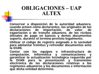 OBLIGACIONES – UAP
ALTEX
Conservar a disposición de la autoridad aduanera,
cuando actúen como declarantes, los originales de las
declaraciones de importación, de valor, de
exportación o de tránsito aduanero, de los recibos
oficiales de pago en bancos y demás documentos
soporte, durante el término previsto legalmente.
Utilizar el código de registro asignado a la sociedad
para adelantar trámites y refrendar documentos ante
la DIAN.
Contar con los equipos e infraestructura de
computación, informática y comunicaciones y
garantizar la actualización tecnológica requerida por
la DIAN para la presentación y transmisión
electrónica de las declaraciones relativas a los
regímenes aduaneros y los documentos e información
que dicha entidad determine.

 