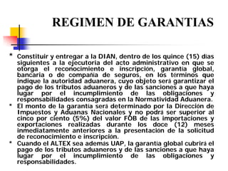 REGIMEN DE GARANTIAS
* Constituir y entregar a la DIAN, dentro de los quince (15) días

siguientes a la ejecutoria del acto administrativo en que se
otorga el reconocimiento e inscripción, garantía global,
bancaria o de compañía de seguros, en los términos que
indique la autoridad aduanera, cuyo objeto será garantizar el
pago de los tributos aduaneros y de las sanciones a que haya
lugar por el incumplimiento de las obligaciones y
responsabilidades consagradas en la Normatividad Aduanera.
* El monto de la garantía será determinado por la Dirección de
Impuestos y Aduanas Nacionales y no podrá ser superior al
cinco por ciento (5%) del valor FOB de las importaciones y
exportaciones realizadas durante los doce (12) meses
inmediatamente anteriores a la presentación de la solicitud
de reconocimiento e inscripción.
* Cuando el ALTEX sea además UAP, la garantía global cubrirá el
pago de los tributos aduaneros y de las sanciones a que haya
lugar por el incumplimiento de las obligaciones y
responsabilidades.

 
