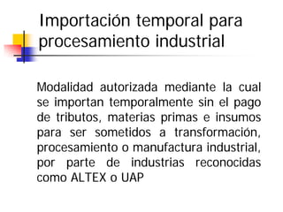 Importación temporal para
procesamiento industrial
Modalidad autorizada mediante la cual
se importan temporalmente sin el pago
de tributos, materias primas e insumos
para ser sometidos a transformación,
procesamiento o manufactura industrial,
por parte de industrias reconocidas
como ALTEX o UAP

 
