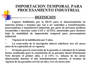 IMPORTACION TEMPORAL PARA
PROCESAMIENTO INDUSTRIAL
DEFINICION

•

Lugares habilitados por la DIAN para el almacenamiento de
materias primas e insumos que van a ser sometidos a transformación,
procesamiento o manufactura industrial, por parte de personas jurídicas
reconocidas e inscritas como UAP o ALTEX, autorizadas para declarar
bajo la modalidad de importación temporal para procesamiento
industrial.
•
Vigencia de la habilitación por 5 años.
•
La renovación de la inscripción deberá solicitarse tres (3) meses
antes de la expiración de su vigencia.
•
El monto para la renovación de la garantía se calculará de la misma
forma establecida para la constitución de la garantía inicial (Patrimonio
Neto durante el primer año), o el 1.5% vr. Aduana de las mcias
almacenadas durante el año inmediatamente anterior, el término de
vigencia de las garantías será de un año y tres (3) meses más.

 
