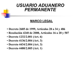 USUARIO ADUANERO
PERMANENTE
MARCO LEGAL
• Decreto 2685 de 1999, Artículos 28 a 34 y 486
• Resolución 4240 de 2000, Artículos 16 a 20 y 507
• Decreto 1232/2.001 (Art. 6)
• Decreto 4136/2.004 (Art. 3)
• Decreto 4434/2.004 (Art. 3)
• Decreto 4480/2.005 (Art. 1)

 