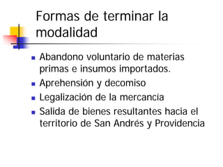 Formas de terminar la
modalidad
Abandono voluntario de materias
primas e insumos importados.
Aprehensión y decomiso
Legalización de la mercancía
Salida de bienes resultantes hacia el
territorio de San Andrés y Providencia

 