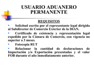 USUARIO ADUANERO
PERMANENTE
REQUISITOS
• Solicitud escrita por el representante legal dirigida
al Subdirector de Comercio Exterior de la DIAN.
• Certificado de existencia y representación legal
expedido por la Cámara de Comercio, con vigencia no
superior a 3 meses.
• Fotocopia RUT
• Relacionar la cantidad de declaraciones de
Importación y/o Exportación presentadas y el valor
FOB durante el año inmediatamente anterior.

 