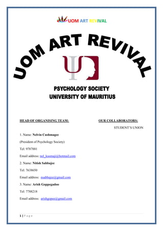 UOM ART REVIVAL
1 | P a g e
HEAD OF ORGANISING TEAM: OUR COLLABORATORS:
STUDENT’S UNION
1. Name: Nelvin Cushmagee
(President of Psychology Society)
Tel: 9787881
Email address: nel_kusmaji@hotmail.com
2. Name: Nitish Sabbajee
Tel: 7638650
Email address: nsabbajee@gmail.com
3. Name: Arish Goppegadoo
Tel: 7788218
Email address: arishgopee@gmail.com
 