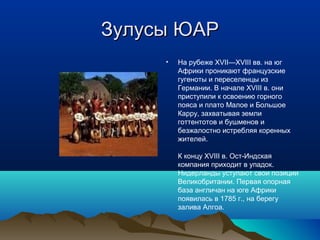 ЗЗууллууссыы ЮЮААРР 
• На рубеже XVII—XVIII вв. на юг 
Африки проникают французские 
гугеноты и переселенцы из 
Германии. В начале XVIII в. они 
приступили к освоению горного 
пояса и плато Малое и Большое 
Карру, захватывая земли 
готтентотов и бушменов и 
безжалостно истребляя коренных 
жителей. 
К концу XVIII в. Ост-Индская 
компания приходит в упадок. 
Нидерланды уступают свои позиции 
Великобритании. Первая опорная 
база англичан на юге Африки 
появилась в 1785 г., на берегу 
залива Алгоа. 
 
