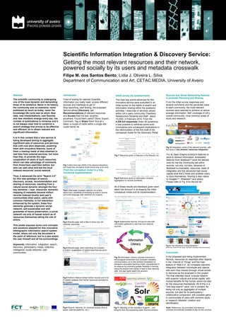 Scientific Information Integration & Discovery Service:
                                                    Getting the most relevant resources and their network,
                                                    powered socially by its users and metadata crosswalk
                                                    Filipe M. dos Santos Bento, Lídia J. Oliveira L. Silva
                                                    Department of Communication and Art, CETAC.MEDIA, University of Aveiro


    Abstract                                        Introduction                                                     Initial survey (by questionnaire)                                                                                                                                   Sources and Social Networking features
                                                                                                                                                                                                                                                                                         to promote Discovery and Sharing
    The scientific community is undergoing          Tired of looking for relevant Scientific                         The main key points advanced for this
    one of the most dynamic and demanding           Information you really need, access different                    innovative service were evaluated in an                                                                                                                             From the initial survey responses and
    times of its existence. Never in its history,   sources and interfaces to get it?                                initial survey on the habits of search and                                                                                                                          several comments and the perceived value
    the community was so extensive, never           Stop searching, start finding; the proposed                      information sharing within the academic                                                                                                                             to each community, the most relevant
    published as much as today, never the           Service allows Discovery, get                                    activities / resources or services valued,                                                                                                                          sources were selected to achieve an above
    knowledge life cycle was so short. New          Recommendations of relevant resources                            within UA’s users community (Teachers,                                                                                                                              average information “diet” coverage of UA’s
    data, new interpretations, new theories         and Access their full text, anytime,                             Researchers Students and Staff - about                                                                                                                              overall community, most common areas of
    and new members emerge every day: the           anywhere. Found them useful? Store, Export,                      15,000), in February 2010. From the                                                                                                                                 study and research.
    number of publications is immense and it        Comment, Tag or Share them! And all it                           4.228 full responses (máx/ 26 questions),                                                                                                                           .
    is not always clear how to construct a          takes’ a couple of clicks within a single site:                  it was possible to withdraw some solid
    search strategy that proves to be effective     (code name) iia.                                                 conclusions and consequent implications in
    and efficient, so to obtain relevant and                                                                         the reformulation of the first draft of the
    significant information.                                                                                         conceptual model for the Discovery Portal.

    It is in this context that a new service is
                                                                                                                                                                                       0%     10%        20%     30%     40%      50%       60%     70%     80%        90%        100%

                                                                                                                             Automatic recommendation of documents or related
                                                                                                                                                                                                    31%                                 52%                                 9% 2%
                                                                                                                                              resources

    being developed aiming to aggregate                                                                                         Faceted browsing (subjects, authors, year, etc.).                        41%                                  44%                             6%



    significant sets of resources and services                                                                           List of tags placed by users to records in the results list         14%                      41%                                       29%               4%


                                                                                                                              Subscription of updates (RSS feed of new records)
    that until now were dispersed, powering
                                                                                                                                                                                            13%                   38%                                        27%              7%


                                                                                                                                              Interface for mobile phones / PDAs            10%           26%                                     35%                   16%
                                                                                                                                                                                                                                                                                         Fig.12 Integration: some of the relevant sources, with
    them with innovative features, some of                                                                              Receive notifications / SMS alerts (reserves, end of loan,
                                                                                                                                                  etc.).
                                                                                                                                                                                                   29%                         33%                           20%             10%
                                                                                                                                                                                                                                                                                         the focus in UA Libraries' resources integration.
    them a mashup made of data obtained in                                                                                           Other features, including possible new ones                                                                                                  3%




    real time from external services, but more
                                                                                                                                                                         Very Important       Important        No opinion      Not selected       Little relevance     Irrelevant


                                                                                                                 Fig.7 Relevance given to features in the Results List.                                                                                                                  For its Open Graphs protocol’s features to
    than that, to promote the logic                                                                                                                                                                                                                                                      store & retrieve information, embedded
    cooperation of users of such resources,                                                                                                                                            0%     10%        20%     30%     40%      50%    60%        70%     80%       90%     100%
                                                                                                                                                                                                                                                                                         features from facebookTM were the elected
    whom can take advantage of comments
                                                                                                                                                                         Summary                           51%                                      39%                       3%

                                                                                                                                                                 Table of Contents                        44%                                  44%                            4%         ones for the the Community tab within
    from those have used then before, but           Fig.1 Initial mind-map (2009) of the desired interactions                                                      Expert reviews

                                                                                                                                                                    Cover (books)            15%
                                                                                                                                                                                                    34%

                                                                                                                                                                                                                       43%
                                                                                                                                                                                                                                        46%

                                                                                                                                                                                                                                                            30%
                                                                                                                                                                                                                                                                        12%

                                                                                                                                                                                                                                                                              5%         records, not only, but also, because of
    also can add value and see the local            and fluxes that conceptual model should bear at its roots.                                                       Rating (stars)         12%                   39%                                     34%                6%
                                                                                                                                                                                                                                                                                         facebook’s universality, resources, ease of
    indexed resources’ social network.              From the conceptual model to a fully                             Classification (keywords assigned to the document, tagging)

                                                                                                                                                          Comments (from users)             12%
                                                                                                                                                                                                   27%

                                                                                                                                                                                                                   43%
                                                                                                                                                                                                                                 45%

                                                                                                                                                                                                                                                          32%
                                                                                                                                                                                                                                                                      17%     3%

                                                                                                                                                                                                                                                                             6%
                                                                                                                                                                                                                                                                                         integration and the perceived high social
                                                    functional implementation                                           Export to other systems such as blogs, facebook, twitter,… 12%

                                                                                                                                     Other features, including possible new ones 0%
                                                                                                                                                                                 1%
                                                                                                                                                                                                                32%                                   31%                   12%

                                                                                                                                                                                                                                                                                         capital level that it holds and enables users
    Thus, it advanced the term "Search 4.0"                                                                                                                            Very Important       Important      No opinion        Not selected     Little relevance        Irrelevant
                                                                                                                                                                                                                                                                                         to have themselves. Sharing is also native
    for this new paradigm of search,                                                                             Fig.8 Relevance given to Information contents
                                                                                                                                                                                                                                                                                         to Google+TM, PinterestTM and others.
                                                                                                                 aggregation to records (contents).
    discovery, access, recommendation and                                                                                                                                                                                                                                                Please refer to Fig. 9 for the full list.
    sharing of resources, resulting from a
    natural social dynamic amongst the four                                                                      All of these results and feedback given were
    key elements – user, resources, semantic        Fig.2 Initial page (cropped capture): an unique              taken into account in re-shaping the initial
    mapping of metadata (several million            search box, possibility of browsing by area or source        conceptual model and its implementation.
    records indexed locally) and user’s             and multi-language User Interface (UI) support.
    communities (their peers, users with
                                                                                                                 ,
    common interests). In full interaction
    enhanced by the system, these four
    elements generate a dynamic social
    network, self-sustainable and with
    guarantee of future preservation, a social
    network not only of human actors as of
    resources themselves taking the role of
    actors.
                                                    Fig.3 Results page, with a filter to show only UA            Fig.9 Implemented Service: full record view with
                                                    Libraries’ resources.                                        information gathered in real-time from external
    This poster exposes some core concepts                                                                       sources.
    and solutions adopted for this innovative
    bibliographic information search system
    model, where not only the document is
    the point of reference, but to a new extent,
    the user himself and all his surroundings.

    Keywords: Information, integration, search,                                                                                                                                                                                                                                          Fig.13 The importance of being facebookTM
    discovery, participatory media, collective      Fig.4 Results page: when searching for a subject                                                                                                                                                                                     [insert: the Community tab allows, above all, discussion around resources].

    intelligence, social networks, user             or author, suggestions of related searches are given.
    communities.                                                                                                                                                                                                                                                                         Conclusion

                                                                                                                 Fig.10 Information Literacy includes evermore a                                                                                                                         In the proposed and being implemented
                                                                                                                 technological component and computer mediated                                                                                                                           Service, resources do resemble other objects
                                                                                                                 communication; so to fully achieve Declaration of                                                                                                                       in the “Internet of Things” and the main
                                                                                                                 Bologna’s advocated learning model, characterized in                                                                                                                    feature of “Web 4.0”, an increased real-time
                                                                                                                 its essence by promoting greater flexibility in training,
                                                                                                                 being the student their selves in lead of their learning
                                                                                                                                                                                                                                                                                         integration between individuals and objects,
                                                                                                                 path, this was highly taken into account.                                                                                                                               with each they interact through virtual worlds
                                                                                                                 picture source: http://otterbein.libguides.com/content.php?pid=127135                                                                                                   or Services as the proposed in this project.
                                                                                                                                                                                                                                                                                         The final intended result: a social network
                                                    Fig.5 Author’s Module shows his/her records and a list                                                                                                                                                                               with superior cultural and social capital, with
                                                    of related subjects from his/her resources provided by
                                                    the System.                                                                                                                                                                                                                          mutual benefits for the human actors but also
                                                                                                                                                                                                                                                                                         for the resources themselves. All of this in a
                                                                                                                                                                                                                                                                                         "one stop search" point, rich in content, for
                                                                                                                                                                                                                                                                                         being not only an aggregator of multiple
                                                                                                                                                                                                                                                                                         sources, but also for its participatory /
                                                                                                                                                                                                                                                                                         collaborative component, with possible gains
                                                                                                                                                                                                                                                                                         in communities of users with common study
                                                                                                                                                                                                                                                                                         or research interests’ creation and
                                                                                                                                                                                                                                                                                         identification.
PhD Research grant by



                                                    Fig.6 Expand: reaching for universal access (time &          Fig.11 Standing on the shoulders of giants… and                                                                                                                         Note: References, documentation and features’
                                                    space: external platforms, etc.).                            riding for free: the supporting Open Source solutions.                                                                                                                  previews are publically available at http://cc.doc.ua.pt/iia/
 