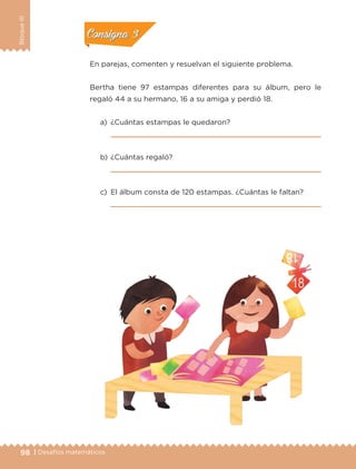 98 | Desafíos matemáticos
BloqueIII
En parejas, comenten y resuelvan el siguiente problema.
Bertha tiene 97 estampas diferentes para su álbum, pero le
regaló 44 a su hermano, 16 a su amiga y perdió 18.
a)	 ¿Cuántas estampas le quedaron?
	 
b)	¿Cuántas regaló?
	 
c)	 El álbum consta de 120 estampas. ¿Cuántas le faltan?
	 		 
Actividad 2Actividad 2
Actividad 3Actividad 3
Actividad 4Actividad 4
Consigna 2Consigna 2
Consigna 3Consigna 3
Consigna 4Consigna 4
ETC-DESAFIOS-ALUM-3-P-069-104.indd 98 02/05/14 11:45
 