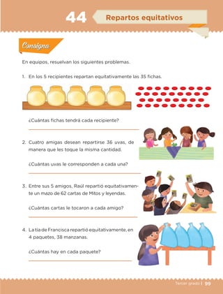 99Tercer grado |
En equipos, resuelvan los siguientes problemas.
1.	 En los 5 recipientes repartan equitativamente las 35 fichas.
¿Cuántas fichas tendrá cada recipiente?

2.	Cuatro amigas desean repartirse 36 uvas, de
manera que les toque la misma cantidad.
¿Cuántas uvas le corresponden a cada una?

3.	Entre sus 5 amigos, Raúl repartió equitativamen-
te un mazo de 62 cartas de Mitos y leyendas.
¿Cuántas cartas le tocaron a cada amigo?

4.	 La tía de Francisca repartió equitativamente, en
4 paquetes, 38 manzanas.
¿Cuántas hay en cada paquete?

Actividad 1Actividad 1
Actividad 2Actividad 2
Actividad 3Actividad 3
Actividad 4Actividad 4
Consigna 1Consigna 1
Consigna 2Consigna 2
Consigna 3Consigna 3
Consigna 4Consigna 4
ConsignaConsigna
44 Repartos equitativos
Actividad 1Actividad 1
Actividad 2Actividad 2
Actividad 3Actividad 3
Actividad 4Actividad 4
Consigna 1Consigna 1
Consigna 2Consigna 2
Consigna 3Consigna 3
Consigna 4Consigna 4
ConsignaConsigna
ETC-DESAFIOS-ALUM-3-P-069-104.indd 99 02/05/14 10:44
 