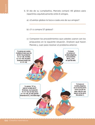 100 | Desafíos matemáticos
BloqueIII
5.	El día de su cumpleaños, Marcela compró 48 globos para
repartirlos equitativamente entre 6 amigos.
a)	 ¿Cuántos globos le toca a cada uno de sus amigos?
	 
b)	¿Y si compra 57 globos?
	 
c)	 Comparen los procedimientos que ustedes usaron con los
propuestos en la siguiente situación. Analicen qué hacen
Mariela y Juan para resolver el problema anterior.
ETC-DESAFIOS-ALUM-3-P-069-104.indd 100 02/05/14 10:44
 
