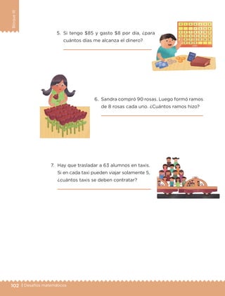 102 | Desafíos matemáticos
BloqueIII
5.	Si tengo $85 y gasto $8 por día, ¿para
cuántos días me alcanza el dinero?
	 
7.	 Hay que trasladar a 63 alumnos en taxis.
Si en cada taxi pueden viajar solamente 5,
¿cuántos taxis se deben contratar?
	 
6.	 Sandra compró 90 rosas. Luego formó ramos
de 8 rosas cada uno. ¿Cuántos ramos hizo?
	 
ETC-DESAFIOS-ALUM-3-P-069-104.indd 102 02/05/14 10:44
 