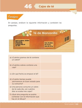 103Tercer grado |
a) ¿Cuántos gramos de té contiene
un sobre?
b) ¿Cuántos sobres contiene una
caja?
c) ¿En qué fecha se empacó el té?
d) ¿Cuánto tiempo puede
permanecer en buen estado para
su consumo?
e) Una persona consume un sobre
de té cada día, ¿en cuántos
días se acaba tres cajas?
f) ¿Qué otra pregunta se podría
contestar con la información que
hay en el dibujo?
En parejas, analicen la siguiente información y contesten las
preguntas.
Actividad 1Actividad 1
Actividad 2Actividad 2
Actividad 3Actividad 3
Actividad 4Actividad 4
Consigna 1Consigna 1
Consigna 2Consigna 2
Consigna 3Consigna 3
Consigna 4Consigna 4
ConsignaConsigna
46 Cajas de té
Actividad 1Actividad 1
Actividad 2Actividad 2
Actividad 3Actividad 3
Actividad 4Actividad 4
Consigna 1Consigna 1
Consigna 2Consigna 2
Consigna 3Consigna 3
Consigna 4Consigna 4
ConsignaConsigna
.
ETC-DESAFIOS-ALUM-3-P-069-104.indd 103 02/05/14 10:44
 