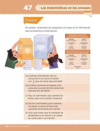 104 | Desafíos matemáticos
a) ¿Cuántas kilocalorías más se
consumen si se come el cereal
con
2
1 taza de leche descremada?
b) ¿Cuánto aumenta el potasio si se
consume una porción de cereal con
una porción de leche?
c) Hay un nutrimento que contiene la
leche, pero no el cereal. ¿Cuál es?
d) De los nutrimentos que contiene
el cereal, ¿cuál es el que más
aumenta al tomarse con leche?
e) ¿Por qué creen que la cantidad de
almidones es la misma si el cereal
se come solo o con leche?
Información nutrimental
Una porción de 30 g aporta:
Energía
110 kilocalorías
Calcio
120 mg
Azúcares
11 g
Almidones
14 g
Sodio
210 mg
Potasio
45 mg
Una porción de 30 g con
2
1 taza
de leche descremada aporta:
Energía
150 kilocalorías
Calcio
280 mg
Azúcares
17 g
Almidones
14 g
Sodio
279 mg
Potasio
45 mg
Proteínas
6 g
En parejas, respondan las preguntas con base en la información
que se presenta a continuación.
Actividad 1Actividad 1
Actividad 2Actividad 2
Actividad 3Actividad 3
Actividad 4Actividad 4
Consigna 1Consigna 1
Consigna 2Consigna 2
Consigna 3Consigna 3
Consigna 4Consigna 4
ConsignaConsigna
47 Las matemáticas en los envases
Actividad 1Actividad 1
Actividad 2Actividad 2
Actividad 3Actividad 3
Actividad 4Actividad 4
Consigna 1Consigna 1
Consigna 2Consigna 2
Consigna 3Consigna 3
Consigna 4Consigna 4
ConsignaConsigna
ETC-DESAFIOS-ALUM-3-P-069-104.indd 104 02/05/14 16:57
 