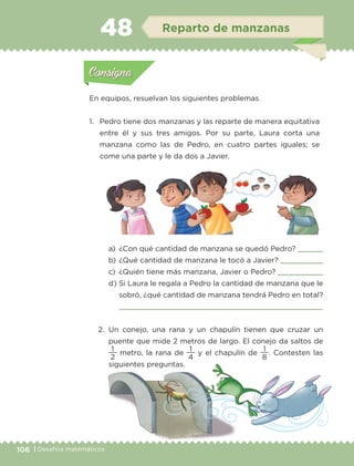 106 | Desafíos matemáticos
En equipos, resuelvan los siguientes problemas.
1.	 Pedro tiene dos manzanas y las reparte de manera equitativa
entre él y sus tres amigos. Por su parte, Laura corta una
manzana como las de Pedro, en cuatro partes iguales; se
come una parte y le da dos a Javier.
a)	 ¿Con qué cantidad de manzana se quedó Pedro? 
b)	¿Qué cantidad de manzana le tocó a Javier? 
c) 	¿Quién tiene más manzana, Javier o Pedro? 
d)	Si Laura le regala a Pedro la cantidad de manzana que le
sobró, ¿qué cantidad de manzana tendrá Pedro en total?

2.	Un conejo, una rana y un chapulín tienen que cruzar un
puente que mide 2 metros de largo. El conejo da saltos de
2
1
metro, la rana de
4
1
y el chapulín de
8
1
. Contesten las
siguientes preguntas.
Actividad 1Actividad 1
Actividad 2Actividad 2
Actividad 3Actividad 3
Actividad 4Actividad 4
Consigna 1Consigna 1
Consigna 2Consigna 2
Consigna 3Consigna 3
Consigna 4Consigna 4
ConsignaConsigna
48 Reparto de manzanas
Actividad 1Actividad 1
Actividad 2Actividad 2
Actividad 3Actividad 3
Actividad 4Actividad 4
Consigna 1Consigna 1
Consigna 2Consigna 2
Consigna 3Consigna 3
Consigna 4Consigna 4
ConsignaConsigna
ETC-DESAFIOS-ALUM-3-P-105-140.indd 106 02/05/14 10:47
 