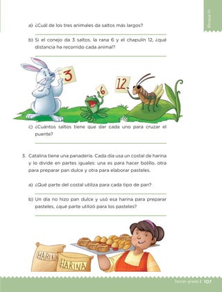 107Tercer grado |
BloqueIV
a)	 ¿Cuál de los tres animales da saltos más largos?
	 
b)	Si el conejo da 3 saltos, la rana 6 y el chapulín 12, ¿qué
distancia ha recorrido cada animal?
	 
3.	 Catalina tiene una panadería. Cada día usa un costal de harina
y lo divide en partes iguales: una es para hacer bolillo, otra
para preparar pan dulce y otra para elaborar pasteles.
a)	 ¿Qué parte del costal utiliza para cada tipo de pan?
	 
b) Un día no hizo pan dulce y usó esa harina para preparar
pasteles, ¿qué parte utilizó para los pasteles?
	 
c)	¿Cuántos saltos tiene que dar cada uno para cruzar el
puente?
	 
ETC-DESAFIOS-ALUM-3-P-105-140.indd 107 02/05/14 10:47
 