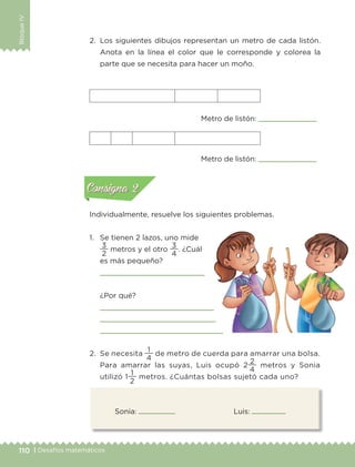110 | Desafíos matemáticos
BloqueIV
Sonia: Luis:
2.	 Los siguientes dibujos representan un metro de cada listón.
Anota en la línea el color que le corresponde y colorea la
parte que se necesita para hacer un moño.
Individualmente, resuelve los siguientes problemas.
1.	 Se tienen 2 lazos, uno mide
2
3
metros y el otro
4
3
. ¿Cuál
es más pequeño?

	 ¿Por qué?



2.	 Se necesita
4
1
de metro de cuerda para amarrar una bolsa.
Para amarrar las suyas, Luis ocupó 2
4
2
metros y Sonia
utilizó 1
2
1
metros. ¿Cuántas bolsas sujetó cada uno?
Metro de listón:
Metro de listón: Actividad 1Actividad 1
Actividad 2Actividad 2
Actividad 3Actividad 3
Actividad 4Actividad 4
Consigna 1Consigna 1
Consigna 2Consigna 2
Consigna 3Consigna 3
Consigna 4Consigna 4
ConsignaConsigna
ETC-DESAFIOS-ALUM-3-P-105-140.indd 110 02/05/14 10:47
 