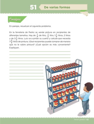 111Tercer grado |
En parejas, resuelvan el siguiente problema.
En la ferretería de Pedro se vende pintura en recipientes de
diferentes tamaños. Hay de
4
1
de litro,
2
1
litro, 1
4
1
litros, 2 litros
y de 3
2
1
litros. Luis va a pintar su cuarto y calcula que necesita
7
4
3
litros de pintura. ¿Qué recipientes puede comprar de manera
que no le sobre pintura? ¿Cuál opción es más conveniente?
Expliquen.










Actividad 1Actividad 1
Actividad 2Actividad 2
Actividad 3Actividad 3
Actividad 4Actividad 4
Consigna 1Consigna 1
Consigna 2Consigna 2
Consigna 3Consigna 3
Consigna 4Consigna 4
ConsignaConsigna
51 De varias formas
Actividad 1Actividad 1
Actividad 2Actividad 2
Actividad 3Actividad 3
Actividad 4Actividad 4
Consigna 1Consigna 1
Consigna 2Consigna 2
Consigna 3Consigna 3
Consigna 4Consigna 4
ConsignaConsigna
ETC-DESAFIOS-ALUM-3-P-105-140.indd 111 02/05/14 10:47
 