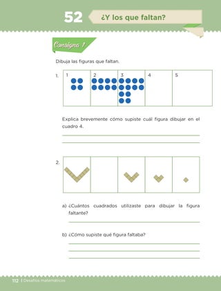 112 | Desafíos matemáticos
Dibuja las figuras que faltan.
1.
2.
1 2 3 4 5
	 Explica brevemente cómo supiste cuál figura dibujar en el
cuadro 4.


a)	¿Cuántos cuadrados utilizaste para dibujar la figura
faltante?
	 
b)	¿Cómo supiste qué figura faltaba?
	 
	 
	 
Actividad 1Actividad 1
Actividad 2Actividad 2
Actividad 3Actividad 3
Actividad 4Actividad 4
Consigna 1Consigna 1
Consigna 2Consigna 2
Consigna 3Consigna 3
Consigna 4Consigna 4
ConsignaConsigna
52 ¿Y los que faltan?
Actividad 1Actividad 1
Actividad 2Actividad 2
Actividad 3Actividad 3
Actividad 4Actividad 4
Consigna 1Consigna 1
Consigna 2Consigna 2
Consigna 3Consigna 3
Consigna 4Consigna 4
ConsignaConsigna
ETC-DESAFIOS-ALUM-3-P-105-140.indd 112 02/05/14 10:47
 