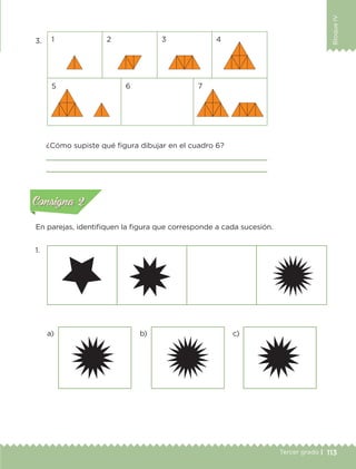 113Tercer grado |
BloqueIV
3.
1.
1
5 6 7
c)b)a)
2 3 4
¿Cómo supiste qué figura dibujar en el cuadro 6?


En parejas, identifiquen la figura que corresponde a cada sucesión.
Actividad 1Actividad 1
Actividad 2Actividad 2
Actividad 3Actividad 3
Actividad 4Actividad 4
Consigna 1Consigna 1
Consigna 2Consigna 2
Consigna 3Consigna 3
Consigna 4Consigna 4
ConsignaConsigna
ETC-DESAFIOS-ALUM-3-P-105-140.indd 113 02/05/14 10:47
 