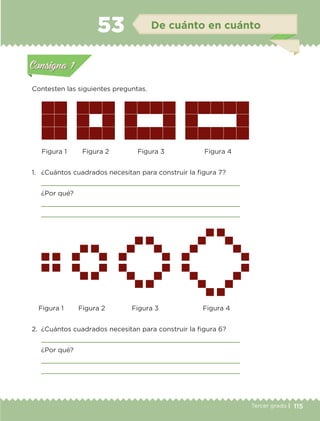 115Tercer grado |
Contesten las siguientes preguntas.
1.	 ¿Cuántos cuadrados necesitan para construir la figura 7?
	 
	 ¿Por qué?
	 
	 
2.	 ¿Cuántos cuadrados necesitan para construir la figura 6?
	 
	 ¿Por qué?
	 
	 
Figura 1
Figura 1
Figura 2
Figura 2
Figura 3
Figura 3
Figura 4
Figura 4
Actividad 1Actividad 1
Actividad 2Actividad 2
Actividad 3Actividad 3
Actividad 4Actividad 4
Consigna 1Consigna 1
Consigna 2Consigna 2
Consigna 3Consigna 3
Consigna 4Consigna 4
ConsignaConsigna
53 De cuánto en cuánto
Actividad 1Actividad 1
Actividad 2Actividad 2
Actividad 3Actividad 3
Actividad 4Actividad 4
Consigna 1Consigna 1
Consigna 2Consigna 2
Consigna 3Consigna 3
Consigna 4Consigna 4
ConsignaConsigna
ETC-DESAFIOS-ALUM-3-P-105-140.indd 115 02/05/14 10:47
 