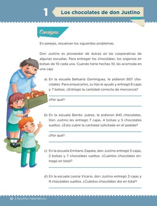 10 | Desafíos matemáticos
En parejas, resuelvan los siguientes problemas.
Don Justino es proveedor de dulces en las cooperativas de
algunas escuelas. Para entregar los chocolates, los organiza en
bolsas de 10 cada una. Cuando tiene hechas 10, las acomoda en
una caja.
a)	En la escuela Belisario Domínguez, le pidieron 807 cho-
colates. Para empacarlos, su hijo le ayudó y entregó 8 cajas
y 7 bolsas. ¿Entregó la cantidad correcta de mercancía?
	
	¿Por qué?
	
b)	En la escuela Benito Juárez, le pidieron 845 chocolates.
Don Justino les entregó 7 cajas, 4 bolsas y 5 chocolates
sueltos. ¿Esto cubre la cantidad solicitada en el pedido?
	 
	 ¿Por qué?
	 
c)	 En la escuela Emiliano Zapata, don Justino entregó 5 cajas,
2 bolsas y 7 chocolates sueltos. ¿Cuántos chocolates en-
tregó en total?
	 
d)	En la escuela Leona Vicario, don Justino entregó 3 cajas y
9 chocolates sueltos. ¿Cuántos chocolates dio en total?
	 
1
Actividad 1Actividad 1
Actividad 2Actividad 2
Actividad 3Actividad 3
Actividad 4Actividad 4
Consigna 1Consigna 1
Consigna 2Consigna 2
Consigna 3Consigna 3
Consigna 4Consigna 4
ConsignaConsigna
Actividad 1Actividad 1
Actividad 2Actividad 2
Actividad 3Actividad 3
Actividad 4Actividad 4
Consigna 1Consigna 1
Consigna 2Consigna 2
Consigna 3Consigna 3
Consigna 4Consigna 4
ConsignaConsigna
Los chocolates de don Justino
ETC-DESAFIOS-ALUM-3-P-001-040.indd 10 02/05/14 10:41
 