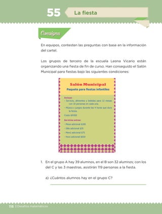 118 | Desafíos matemáticos
En equipos, contesten las preguntas con base en la información
del cartel.
Los grupos de tercero de la escuela Leona Vicario están
organizando una fiesta de fin de curso. Han conseguido el Salón
Municipal para fiestas bajo las siguientes condiciones:
1.	 En el grupo A hay 39 alumnos, en el B son 32 alumnos; con los
del C y las 3 maestras, asistirán 119 personas a la fiesta.
a)	 ¿Cuántos alumnos hay en el grupo C?
	 
Actividad 1Actividad 1
Actividad 2Actividad 2
Actividad 3Actividad 3
Actividad 4Actividad 4
Consigna 1Consigna 1
Consigna 2Consigna 2
Consigna 3Consigna 3
Consigna 4Consigna 4
ConsignaConsigna
55 La fiesta
Actividad 1Actividad 1
Actividad 2Actividad 2
Actividad 3Actividad 3
Actividad 4Actividad 4
Consigna 1Consigna 1
Consigna 2Consigna 2
Consigna 3Consigna 3
Consigna 4Consigna 4
ConsignaConsigna
Salón Municipal
Paquete para fiestas infantiles
Incluye:
- Servicio, alimentos y bebidas para 12 mesas
con 10 personas en cada una.
- Música y juegos durante las 4 horas que dura
la fiesta.
Costo $9 000
Servicios extras:
- Mesa adicional $180
- Silla adicional $20
- Menú adicional $75
- Hora adicional $650
ETC-DESAFIOS-ALUM-3-P-105-140.indd 118 02/05/14 10:47
 