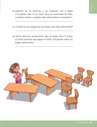 119Tercer grado |
BloqueIV
b)	Además de los alumnos y las maestras, van a llegar
9 invitados más. Si en cada mesa se acomodan 10 sillas,
¿cuántas mesas y cuántas sillas adicionales se necesitan?
	 
c)	 ¿Cuánto se va a pagar por las mesas y las sillas adicionales?
	 
d)	Varios alumnos propusieron que la fiesta dure 5 horas.
¿Cuánto tendrían que pagar en total, incluyendo todos los
pagos adicionales?
	 
ETC-DESAFIOS-ALUM-3-P-105-140.indd 119 02/05/14 10:47
 