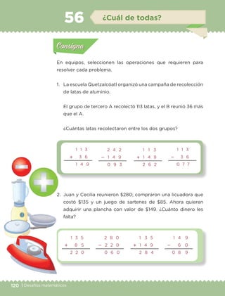 120 | Desafíos matemáticos
En equipos, seleccionen las operaciones que requieren para
resolver cada problema.
1.	 La escuela Quetzalcóatl organizó una campaña de recolección
de latas de aluminio.
	 El grupo de tercero A recolectó 113 latas, y el B reunió 36 más
que el A.
	 ¿Cuántas latas recolectaron entre los dos grupos?
2.	 Juan y Cecilia reunieron $280; compraron una licuadora que
costó $135 y un juego de sartenes de $85. Ahora quieren
adquirir una plancha con valor de $149. ¿Cuánto dinero les
falta?
Actividad 1Actividad 1
Actividad 2Actividad 2
Actividad 3Actividad 3
Actividad 4Actividad 4
Consigna 1Consigna 1
Consigna 2Consigna 2
Consigna 3Consigna 3
Consigna 4Consigna 4
ConsignaConsigna
56 ¿Cuál de todas?
2 4 2
 1 4 9
0 9 3
1 1 3
 1 4 9
2 6 2
1 1 3
 3 6
0 7 7
1 1 3
 3 6
1 4 9
1 3 5
 8 5
2 2 0
2 8 0
 2 2 0
0 6 0
1 3 5
 1 4 9
2 8 4
1 4 9
 6 0
0 8 9
Actividad 1Actividad 1
Actividad 2Actividad 2
Actividad 3Actividad 3
Actividad 4Actividad 4
Consigna 1Consigna 1
Consigna 2Consigna 2
Consigna 3Consigna 3
Consigna 4Consigna 4
ConsignaConsigna
ETC-DESAFIOS-ALUM-3-P-105-140.indd 120 02/05/14 10:47
 