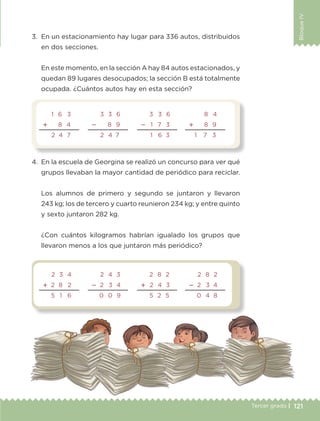 121Tercer grado |
BloqueIV
3.	 En un estacionamiento hay lugar para 336 autos, distribuidos
en dos secciones.
	 En este momento, en la sección A hay 84 autos estacionados, y
quedan 89 lugares desocupados; la sección B está totalmente
ocupada. ¿Cuántos autos hay en esta sección?
4.	 En la escuela de Georgina se realizó un concurso para ver qué
grupos llevaban la mayor cantidad de periódico para reciclar.
	 Los alumnos de primero y segundo se juntaron y llevaron
243 kg; los de tercero y cuarto reunieron 234 kg; y entre quinto
y sexto juntaron 282 kg.
	 ¿Con cuántos kilogramos habrían igualado los grupos que
llevaron menos a los que juntaron más periódico?
1 6 3
 8 4
2 4 7
3 3 6
 8 9
2 4 7
3 3 6
 1 7 3
1 6 3
8 4
 8 9
1     7 3
2 3 4
 2 8 2
5 1 6
2 4 3
 2 3 4
	0 0 9
2 8 2
 2 4 3
5 2 5
2 8 2
 2 3 4
0 4 8
ETC-DESAFIOS-ALUM-3-P-105-140.indd 121 02/05/14 10:47
 