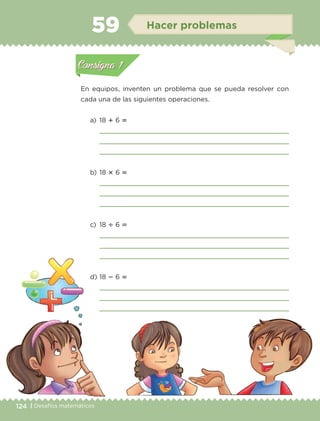 124 | Desafíos matemáticos
En equipos, inventen un problema que se pueda resolver con
cada una de las siguientes operaciones.
a)	18  6 
	 
	 
	 
b)	18  6 
	 
	 
	 
c)	18  6 
	 
	 
	 
d)	18  6 
	 
	 
	 
Actividad 1Actividad 1
Actividad 2Actividad 2
Actividad 3Actividad 3
Actividad 4Actividad 4
Consigna 1Consigna 1
Consigna 2Consigna 2
Consigna 3Consigna 3
Consigna 4Consigna 4
ConsignaConsigna
59 Hacer problemas
Actividad 1Actividad 1
Actividad 2Actividad 2
Actividad 3Actividad 3
Actividad 4Actividad 4
Consigna 1Consigna 1
Consigna 2Consigna 2
Consigna 3Consigna 3
Consigna 4Consigna 4
ConsignaConsigna
ETC-DESAFIOS-ALUM-3-P-105-140.indd 124 02/05/14 10:47
 