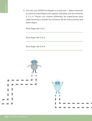 128 | Desafíos matemáticos
BloqueIV
3.	 Una vez que R2010 ha llegado a la posición 1, debe continuar
su camino hasta llegar a los lugares indicados con los números
2, 3 y 4. Tracen con colores diferentes las trayectorias para
cada recorrido y anoten los números de las instrucciones que
debe seguir.
	 Para llegar del 1 al 2.
	 
	 Para llegar del 2 al 3.
	 
	 Para llegar del 3 al 4.
	 
ETC-DESAFIOS-ALUM-3-P-105-140.indd 128 02/05/14 10:47
 